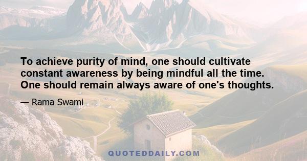 To achieve purity of mind, one should cultivate constant awareness by being mindful all the time. One should remain always aware of one's thoughts.