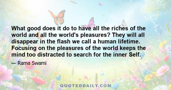 What good does it do to have all the riches of the world and all the world's pleasures? They will all disappear in the flash we call a human lifetime. Focusing on the pleasures of the world keeps the mind too distracted 