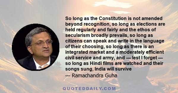 So long as the Constitution is not amended beyond recognition, so long as elections are held regularly and fairly and the ethos of secularism broadly prevails, so long as citizens can speak and write in the language of