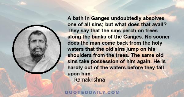 A bath in Ganges undoubtedly absolves one of all sins; but what does that avail? They say that the sins perch on trees along the banks of the Ganges. No sooner does the man come back from the holy waters that the old