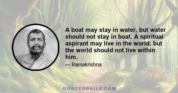 A boat may stay in water, but water should not stay in boat. A spiritual aspirant may live in the world, but the world should not live within him.