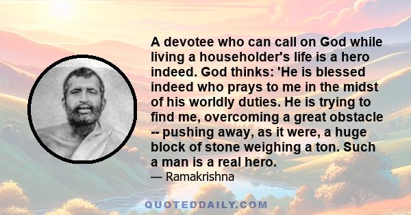 A devotee who can call on God while living a householder's life is a hero indeed. God thinks: 'He is blessed indeed who prays to me in the midst of his worldly duties. He is trying to find me, overcoming a great