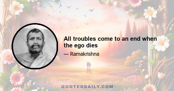 All troubles come to an end when the ego dies