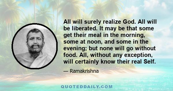 All will surely realize God. All will be liberated. It may be that some get their meal in the morning, some at noon, and some in the evening; but none will go without food. All, without any exception, will certainly