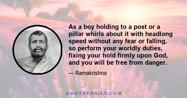 As a boy holding to a post or a pillar whirls about it with headlong speed without any fear or falling, so perform your worldly duties, fixing your hold firmly upon God, and you will be free from danger.