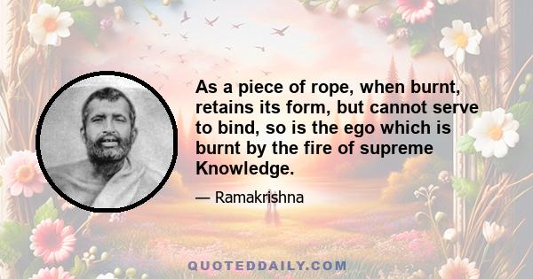 As a piece of rope, when burnt, retains its form, but cannot serve to bind, so is the ego which is burnt by the fire of supreme Knowledge.