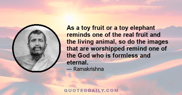 As a toy fruit or a toy elephant reminds one of the real fruit and the living animal, so do the images that are worshipped remind one of the God who is formless and eternal.