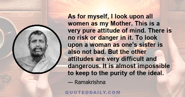 As for myself, I look upon all women as my Mother. This is a very pure attitude of mind. There is no risk or danger in it. To look upon a woman as one's sister is also not bad. But the other attitudes are very difficult 