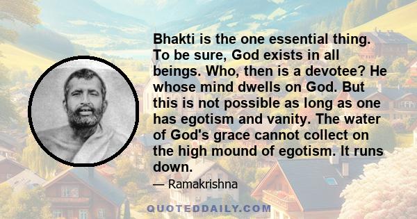 Bhakti is the one essential thing. To be sure, God exists in all beings. Who, then is a devotee? He whose mind dwells on God. But this is not possible as long as one has egotism and vanity. The water of God's grace