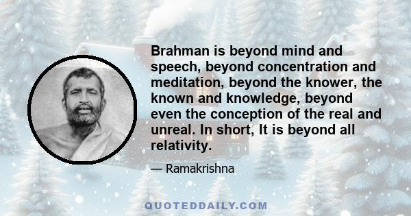 Brahman is beyond mind and speech, beyond concentration and meditation, beyond the knower, the known and knowledge, beyond even the conception of the real and unreal. In short, It is beyond all relativity.