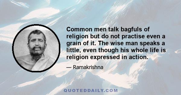 Common men talk bagfuls of religion but do not practise even a grain of it. The wise man speaks a little, even though his whole life is religion expressed in action.