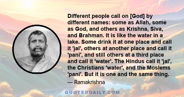 Different people call on [God] by different names: some as Allah, some as God, and others as Krishna, Siva, and Brahman. It is like the water in a lake. Some drink it at one place and call it 'jal', others at another