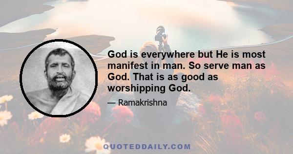 God is everywhere but He is most manifest in man. So serve man as God. That is as good as worshipping God.