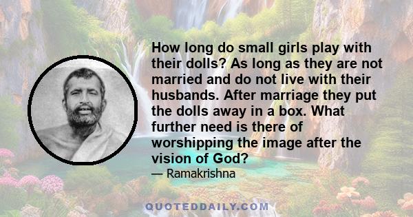 How long do small girls play with their dolls? As long as they are not married and do not live with their husbands. After marriage they put the dolls away in a box. What further need is there of worshipping the image