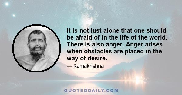 It is not lust alone that one should be afraid of in the life of the world. There is also anger. Anger arises when obstacles are placed in the way of desire.