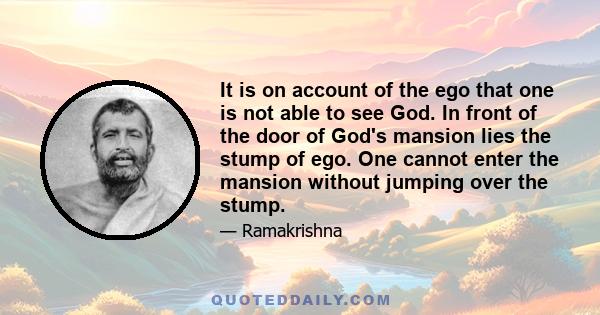 It is on account of the ego that one is not able to see God. In front of the door of God's mansion lies the stump of ego. One cannot enter the mansion without jumping over the stump.