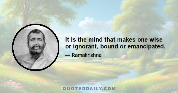 It is the mind that makes one wise or ignorant, bound or emancipated.