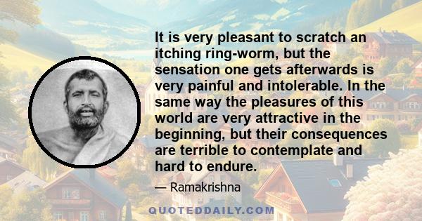 It is very pleasant to scratch an itching ring-worm, but the sensation one gets afterwards is very painful and intolerable. In the same way the pleasures of this world are very attractive in the beginning, but their