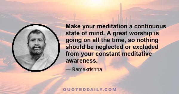 Make your meditation a continuous state of mind. A great worship is going on all the time, so nothing should be neglected or excluded from your constant meditative awareness.