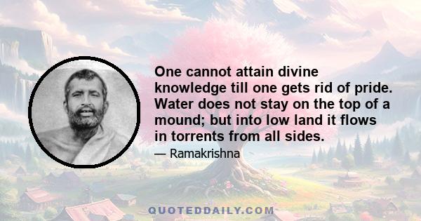 One cannot attain divine knowledge till one gets rid of pride. Water does not stay on the top of a mound; but into low land it flows in torrents from all sides.