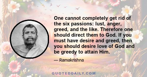 One cannot completely get rid of the six passions: lust, anger, greed, and the like. Therefore one should direct them to God. If you must have desire and greed, then you should desire love of God and be greedy to attain 