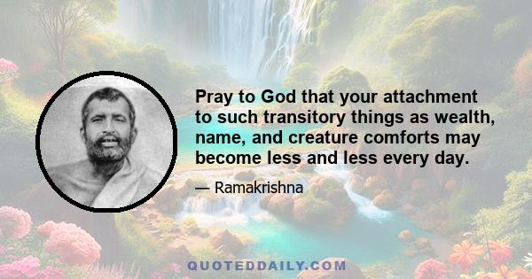 Pray to God that your attachment to such transitory things as wealth, name, and creature comforts may become less and less every day.