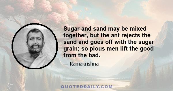 Sugar and sand may be mixed together, but the ant rejects the sand and goes off with the sugar grain; so pious men lift the good from the bad.