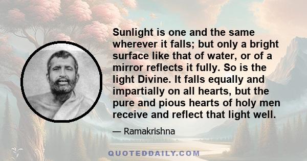 Sunlight is one and the same wherever it falls; but only a bright surface like that of water, or of a mirror reflects it fully. So is the light Divine. It falls equally and impartially on all hearts, but the pure and