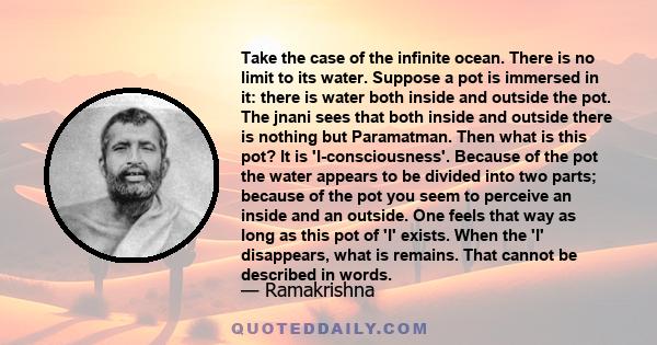 Take the case of the infinite ocean. There is no limit to its water. Suppose a pot is immersed in it: there is water both inside and outside the pot. The jnani sees that both inside and outside there is nothing but