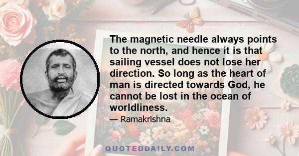 The magnetic needle always points to the north, and hence it is that sailing vessel does not lose her direction. So long as the heart of man is directed towards God, he cannot be lost in the ocean of worldliness.