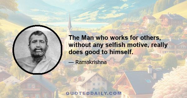 The Man who works for others, without any selfish motive, really does good to himself.