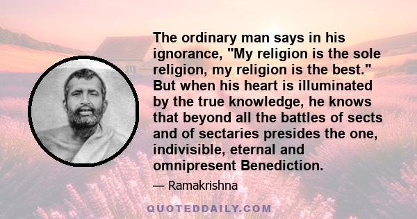 The ordinary man says in his ignorance, My religion is the sole religion, my religion is the best. But when his heart is illuminated by the true knowledge, he knows that beyond all the battles of sects and of sectaries