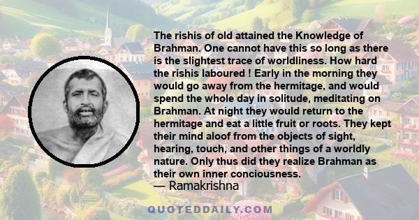 The rishis of old attained the Knowledge of Brahman. One cannot have this so long as there is the slightest trace of worldliness. How hard the rishis laboured ! Early in the morning they would go away from the