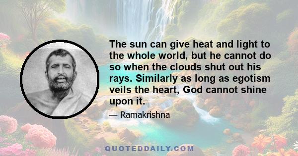 The sun can give heat and light to the whole world, but he cannot do so when the clouds shut out his rays. Similarly as long as egotism veils the heart, God cannot shine upon it.