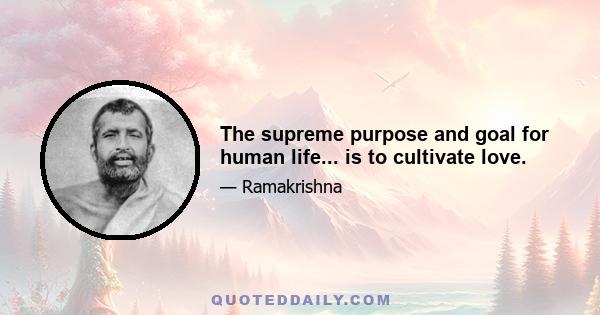 The supreme purpose and goal for human life... is to cultivate love.