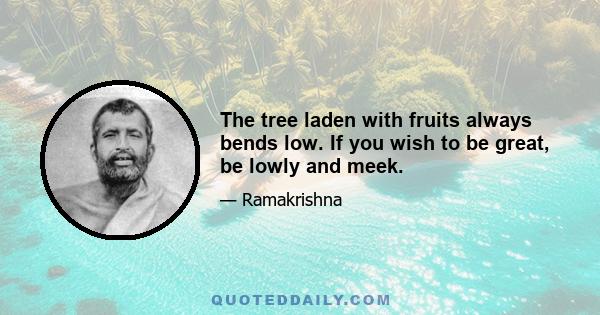 The tree laden with fruits always bends low. If you wish to be great, be lowly and meek.