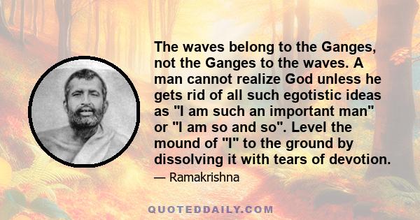 The waves belong to the Ganges, not the Ganges to the waves. A man cannot realize God unless he gets rid of all such egotistic ideas as I am such an important man or I am so and so. Level the mound of I to the ground by 