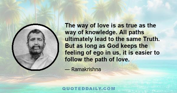 The way of love is as true as the way of knowledge. All paths ultimately lead to the same Truth. But as long as God keeps the feeling of ego in us, it is easier to follow the path of love.