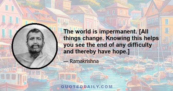 The world is impermanent. [All things change. Knowing this helps you see the end of any difficulty and thereby have hope.]