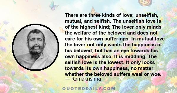 There are three kinds of love; unselfish, mutual, and selfish. The unselfish love is of the highest kind; The lover only minds the welfare of the beloved and does not care for his own sufferings. In mutual love the