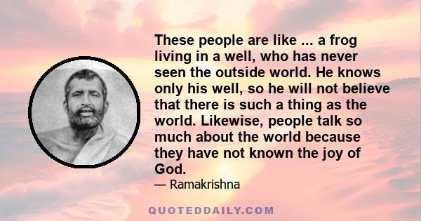 These people are like ... a frog living in a well, who has never seen the outside world. He knows only his well, so he will not believe that there is such a thing as the world. Likewise, people talk so much about the