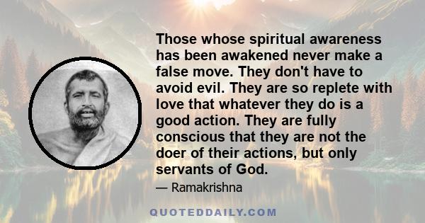 Those whose spiritual awareness has been awakened never make a false move. They don't have to avoid evil. They are so replete with love that whatever they do is a good action. They are fully conscious that they are not