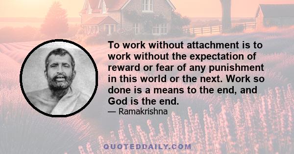 To work without attachment is to work without the expectation of reward or fear of any punishment in this world or the next. Work so done is a means to the end, and God is the end.