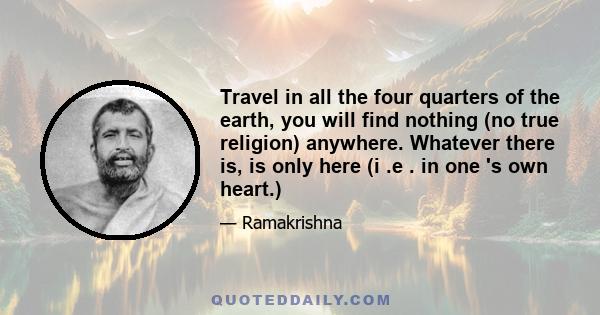 Travel in all the four quarters of the earth, you will find nothing (no true religion) anywhere. Whatever there is, is only here (i .e . in one 's own heart.)