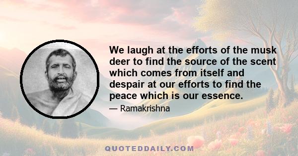 We laugh at the efforts of the musk deer to find the source of the scent which comes from itself and despair at our efforts to find the peace which is our essence.