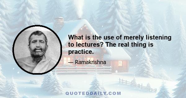 What is the use of merely listening to lectures? The real thing is practice.