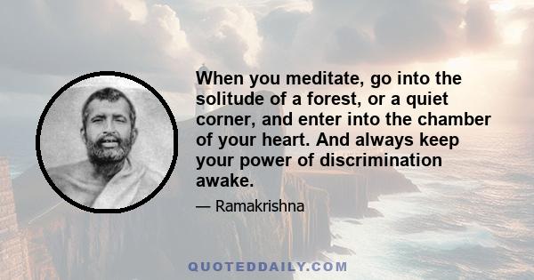 When you meditate, go into the solitude of a forest, or a quiet corner, and enter into the chamber of your heart. And always keep your power of discrimination awake.