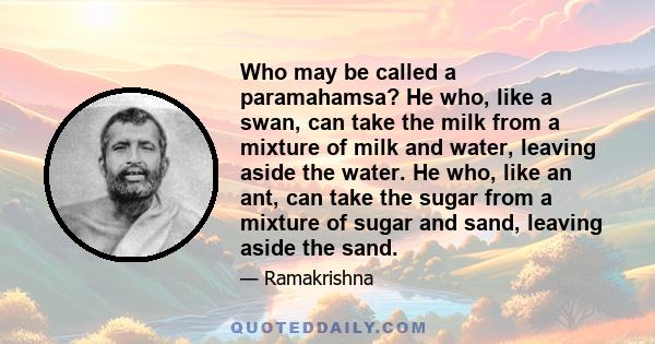 Who may be called a paramahamsa? He who, like a swan, can take the milk from a mixture of milk and water, leaving aside the water. He who, like an ant, can take the sugar from a mixture of sugar and sand, leaving aside