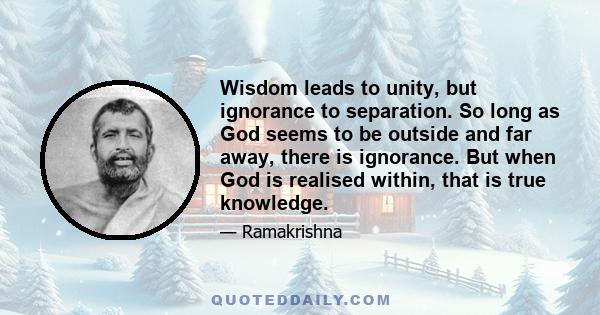 Wisdom leads to unity, but ignorance to separation. So long as God seems to be outside and far away, there is ignorance. But when God is realised within, that is true knowledge.