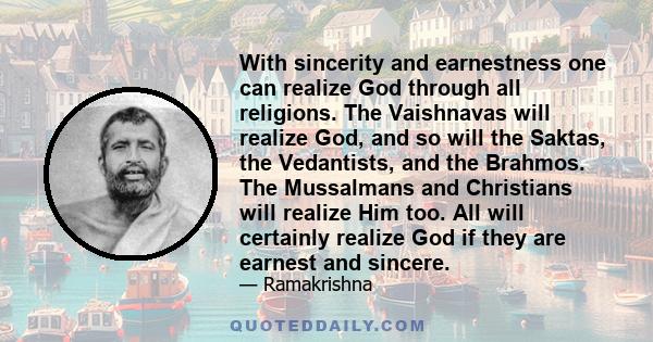 With sincerity and earnestness one can realize God through all religions. The Vaishnavas will realize God, and so will the Saktas, the Vedantists, and the Brahmos. The Mussalmans and Christians will realize Him too. All 